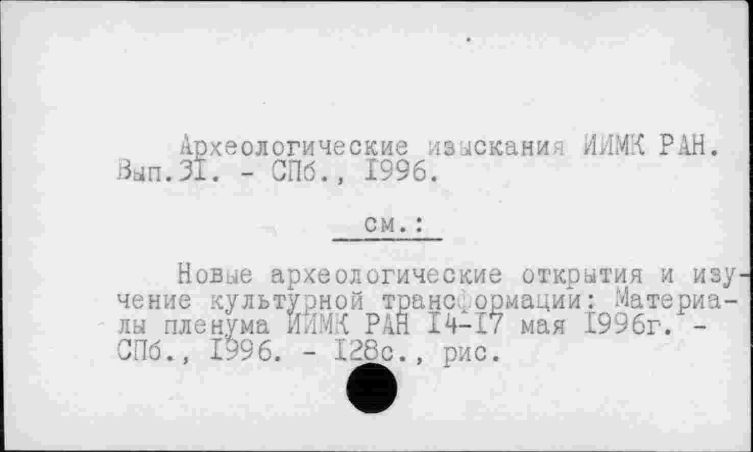 ﻿Археологические изыскания ИЛМХ РАН. Вып.31. - СПб., 1996.
см. :
Новые археологические открытия и изу чение культурной трансформации: Материалы пленума ИЛМК РАН 14-17 мая 1996г. -СПб., 1996. - 128с., рис.